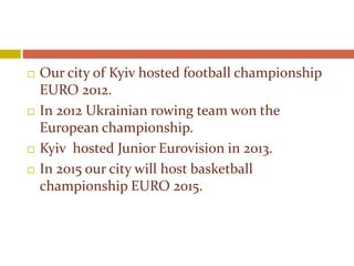  Our city of Kyiv hosted football championship
EURO 2012.
 In 2012 Ukrainian rowing team won the
European championship.
 Kyiv hosted Junior Eurovision in 2013.
 In 2015 our city will host basketball
championship EURO 2015.
 
