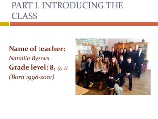 PART I. INTRODUCING THE
CLASS
Name of teacher:
Nataliia Byzova
Grade level: 8, 9, 11
(Born 1998-2001)
 