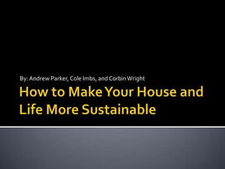 How to Make Your House and Life More Sustainable By: Andrew Parker, Cole Imbs, and Corbin Wright 