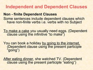 Independent and Dependent Clauses
Non - finite Dependent Clauses
Some sentences include dependent clauses which
  have non-finite verbs i.e. verbs with no Subject

To make a cake you usually need eggs. (Dependent
  clause using the infinitive “to make”)

You can book a holiday by going to the internet.
  (Dependent clause using the present participle
  “going”)

After eating dinner, she watched TV. (Dependent
  clause using the present participle “eating”)
 
