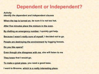 Dependent or Independent?
Activity
Identify the dependent and independent clauses

When the tap is turned on, be sure it is not too hot.

After five minutes place the mixture in the oven.

By dialling an emergency number, I quickly got help.

Because I wasn’t really sure of myself, I decided not to go.

People are destroying the environment by logging forests.

Do you like opera?

Even though she disagrees with me, she will listen to me

They knew that I would go.

To make a great pizza, you need a good base.

I went to Broome, which is a really interesting place.
 