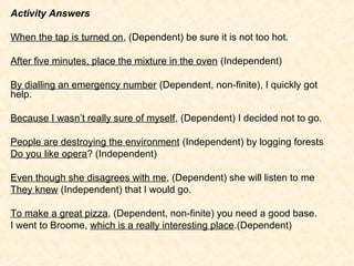 Activity Answers

When the tap is turned on, (Dependent) be sure it is not too hot.

After five minutes, place the mixture in the oven (Independent)

By dialling an emergency number (Dependent, non-finite), I quickly got
help.

Because I wasn’t really sure of myself, (Dependent) I decided not to go.

People are destroying the environment (Independent) by logging forests
Do you like opera? (Independent)

Even though she disagrees with me, (Dependent) she will listen to me
They knew (Independent) that I would go.

To make a great pizza, (Dependent, non-finite) you need a good base.
I went to Broome, which is a really interesting place.(Dependent)
 