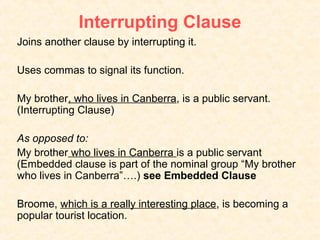 Interrupting Clause
Joins another clause by interrupting it.

Uses commas to signal its function.

My brother, who lives in Canberra, is a public servant.
(Interrupting Clause)

As opposed to:
My brother who lives in Canberra is a public servant
(Embedded clause is part of the nominal group “My brother
who lives in Canberra”….) see Embedded Clause

Broome, which is a really interesting place, is becoming a
popular tourist location.
 