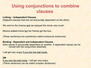 Using conjunctions to combine
                    clauses
Linking – Independent Clauses
(Adjacent clauses that are not structurally dependent on the other)

We went to the cinema and we enjoyed the movie very much.

Monica walked home but her friends got the bus.

(These sentences are sometimes called compound sentences)

Binding - Dependent and Independent Clauses
(One clause is structurally dependent on another. A dependent clause can be
     moved with the conjunction attached)

I will get very angry if you kick the ball inside.

OR
If you kick the ball inside, I will get very angry.
(These sentences can be called complex sentences)
 