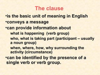 The clause
•is the basic unit of meaning in English
•conveys a message
•can provide information about
  what is happening (verb group)
  who, what is taking part (participant – usually
  a noun group)
  when, where, how, why surrounding the
  activity (circumstance)
•can be identified by the presence of a
 single verb or verb group.
 