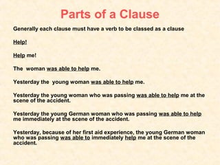 Parts of a Clause
Generally each clause must have a verb to be classed as a clause

Help!

Help me!

The woman was able to help me.

Yesterday the young woman was able to help me.

Yesterday the young woman who was passing was able to help me at the
scene of the accident.

Yesterday the young German woman who was passing was able to help
me immediately at the scene of the accident.

Yesterday, because of her first aid experience, the young German woman
who was passing was able to immediately help me at the scene of the
accident.
 