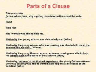 Parts of a Clause
Circumstances
(when, where, how, why – giving more information about the verb)

Help!

Help me!

The woman was able to help me.

Yesterday the young woman was able to help me. (When)

Yesterday the young woman who was passing was able to help me at the
scene of the accident. (Where)

Yesterday the young German woman who was passing was able to help
me immediately at the scene of the accident. (How)

Yesterday, because of her first aid experience, the young German woman
who was passing was able to immediately help me at the scene of the
accident. (Why)
 
