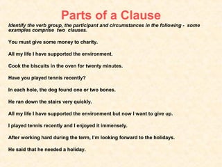 Parts of a Clause
Identify the verb group, the participant and circumstances in the following - some
examples comprise two clauses.

You must give some money to charity.

All my life I have supported the environment.

Cook the biscuits in the oven for twenty minutes.

Have you played tennis recently?

In each hole, the dog found one or two bones.

He ran down the stairs very quickly.

All my life I have supported the environment but now I want to give up.

I played tennis recently and I enjoyed it immensely.

After working hard during the term, I’m looking forward to the holidays.

He said that he needed a holiday.
 