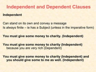 Independent and Dependent Clauses
Independent

Can stand on its own and convey a message
Is always finite – ie has a Subject (unless in the imperative form)

You must give some money to charity. (Independent)

You must give some money to charity (Independent)
  because you are very rich (Dependent)

You must give some money to charity (Independent) and
  you should give some to me as well. (Independent)
 