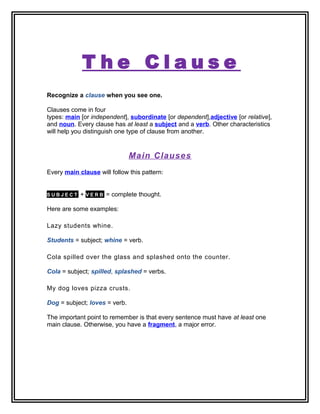 T h e C l a u s e
Recognize a clause when you see one.
Clauses come in four
types: main [or independent], subordinate [or dependent],adjective [or relative],
and noun. Every clause has at least a subject and a verb. Other characteristics
will help you distinguish one type of clause from another.
Main Clauses
Every main clause will follow this pattern:
S U B J E C T + V E R B = complete thought.
Here are some examples:
Lazy students whine.
Students = subject; whine = verb.
Cola spilled over the glass and splashed onto the counter.
Cola = subject; spilled, splashed = verbs.
My dog loves pizza crusts.
Dog = subject; loves = verb.
The important point to remember is that every sentence must have at least one
main clause. Otherwise, you have a fragment, a major error.
 