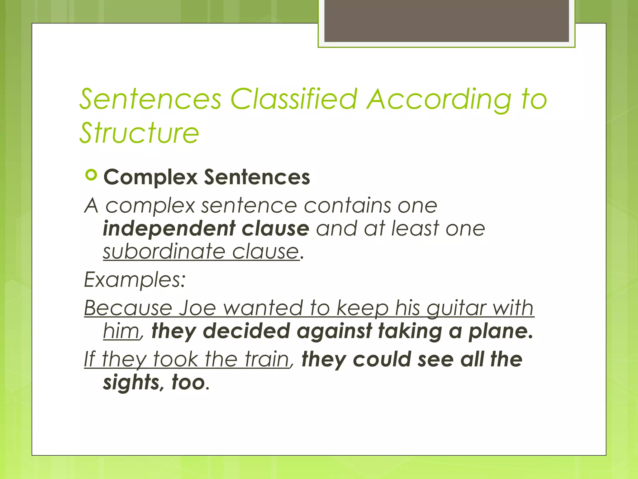 Sentences Classified According to
Structure
 Complex Sentences
A complex sentence contains one
independent clause and at least one
subordinate clause.
Examples:
Because Joe wanted to keep his guitar with
him, they decided against taking a plane.
If they took the train, they could see all the
sights, too.
 