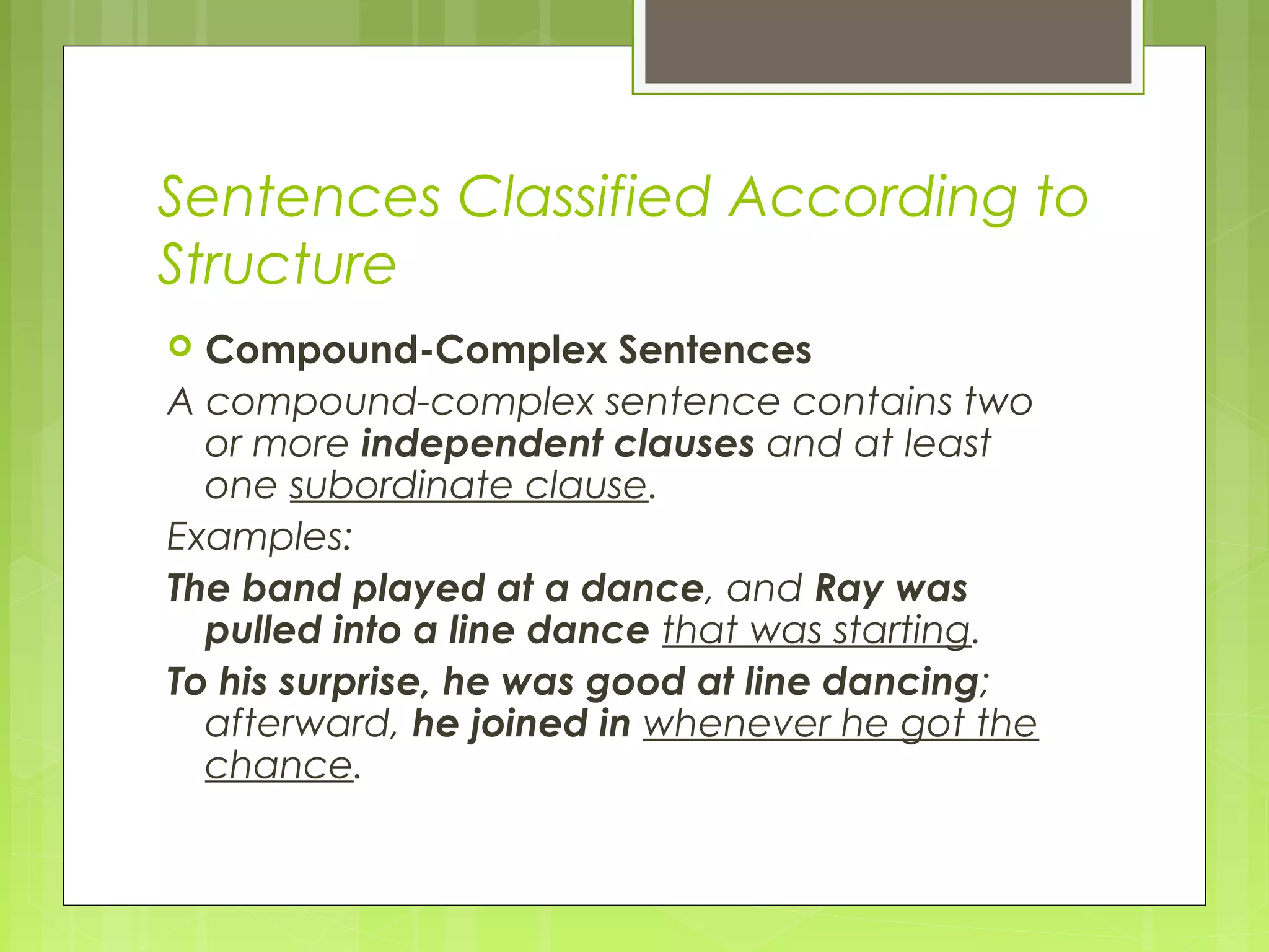 Sentences Classified According to
Structure
 Compound-Complex Sentences
A compound-complex sentence contains two
or more independent clauses and at least
one subordinate clause.
Examples:
The band played at a dance, and Ray was
pulled into a line dance that was starting.
To his surprise, he was good at line dancing;
afterward, he joined in whenever he got the
chance.
 