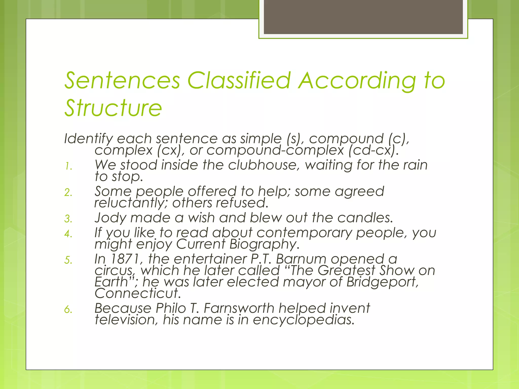 Sentences Classified According to
Structure
Identify each sentence as simple (s), compound (c),
complex (cx), or compound-complex (cd-cx).
1. We stood inside the clubhouse, waiting for the rain
to stop.
2. Some people offered to help; some agreed
reluctantly; others refused.
3. Jody made a wish and blew out the candles.
4. If you like to read about contemporary people, you
might enjoy Current Biography.
5. In 1871, the entertainer P.T. Barnum opened a
circus, which he later called “The Greatest Show on
Earth”; he was later elected mayor of Bridgeport,
Connecticut.
6. Because Philo T. Farnsworth helped invent
television, his name is in encyclopedias.
 