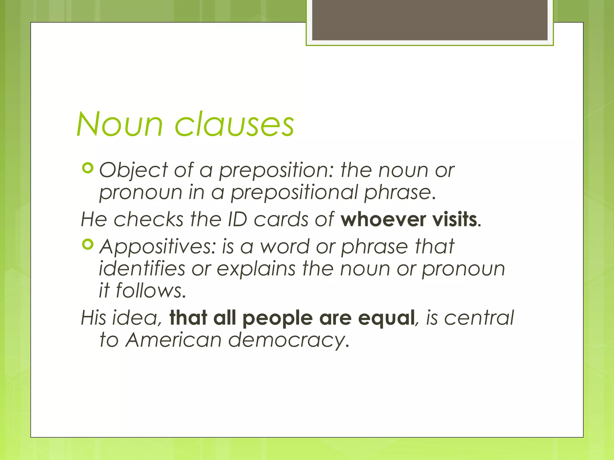 Noun clauses
 Object of a preposition: the noun or
pronoun in a prepositional phrase.
He checks the ID cards of whoever visits.
 Appositives: is a word or phrase that
identifies or explains the noun or pronoun
it follows.
His idea, that all people are equal, is central
to American democracy.
 