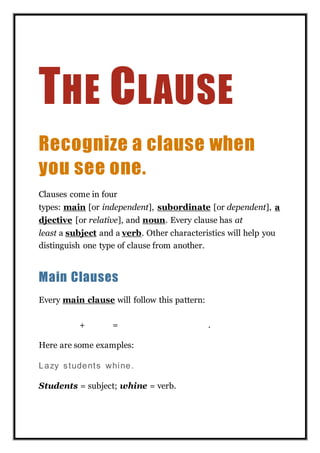 THE CLAUSE
Recognize a clause when
you see one.
Clauses come in four
types: main [or independent], subordinate [or dependent], a
djective [or relative], and noun. Every clause has at
least a subject and a verb. Other characteristics will help you
distinguish one type of clause from another.
Main Clauses
Every main clause will follow this pattern:
SUBJECT + VERB = COMPLE TE THOUG HT.
Here are some examples:
Lazy students whine.
Students = subject; whine = verb.
 