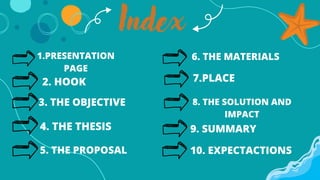 1.PRESENTATION
PAGE
2. HOOK
3. THE OBJECTIVE
4. THE THESIS
5. THE PROPOSAL
6. THE MATERIALS
7.PLACE
8. THE SOLUTION AND
IMPACT
9. SUMMARY
10. EXPECTACTIONS
Index
 