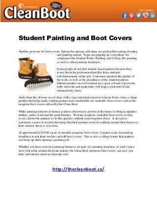 Student Painting and Boot Covers
Another great use for boot covers- Spring has sprung, and many are getting their spring cleaning
and painting started. Signs are popping up everywhere for
companies like Student Works Painting and College Pro painting
as well as other painting franchises.
Some people do not hire student based painters because they
worry about the professionalism that these students
will demonstrate on the job. Customers question the quality of
the work, as well as the cleanliness of the student painters.
Student painters are well trained, do a great job and if given the
right materials and equipment, will keep a customers home
immaculately clean.
Aside from the obvious use of drop cloths, rags and paint removers to keep floors clean, a cheap
product that helps make student painters more marketable are washable boot covers such as the
neoprene boot covers offered by the Clean Boot.
While painting interiors of homes, painters often run in and out of the house to bring in supplies,
laddars, and to wash and dry paint brushes. Wearing neoprene washable boot covers or shoe
covers allows the painters to do this quickly, without removing their shoes. It also gives
customers a sense of security knowing that their painters won't be walking around their homes in
their outdoor shoes to save time.
At approximately $20.00 a pair of reusable neoprene boot covers, it makes sense for painting
franchises to suit their workers up with boot covers. This is also a selling feature that painters
can bring up while quoting a painting job.
Whether you have your own painting business, are part of a painting franchise, or you're just a
do-it yourselfer around the home painter, the Clean Boot neoprene shoe covers, can save you
time, and money spent on clean-up costs.
http://thecleanboot.ca/
 