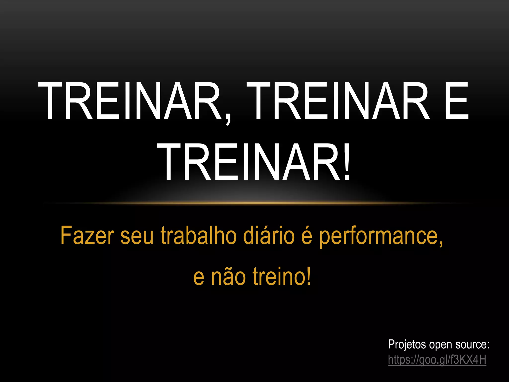 TREINAR, TREINAR E
TREINAR!
Fazer seu trabalho diário é performance,
e não treino!
Projetos open source:
https://goo.gl/f3KX4H
 