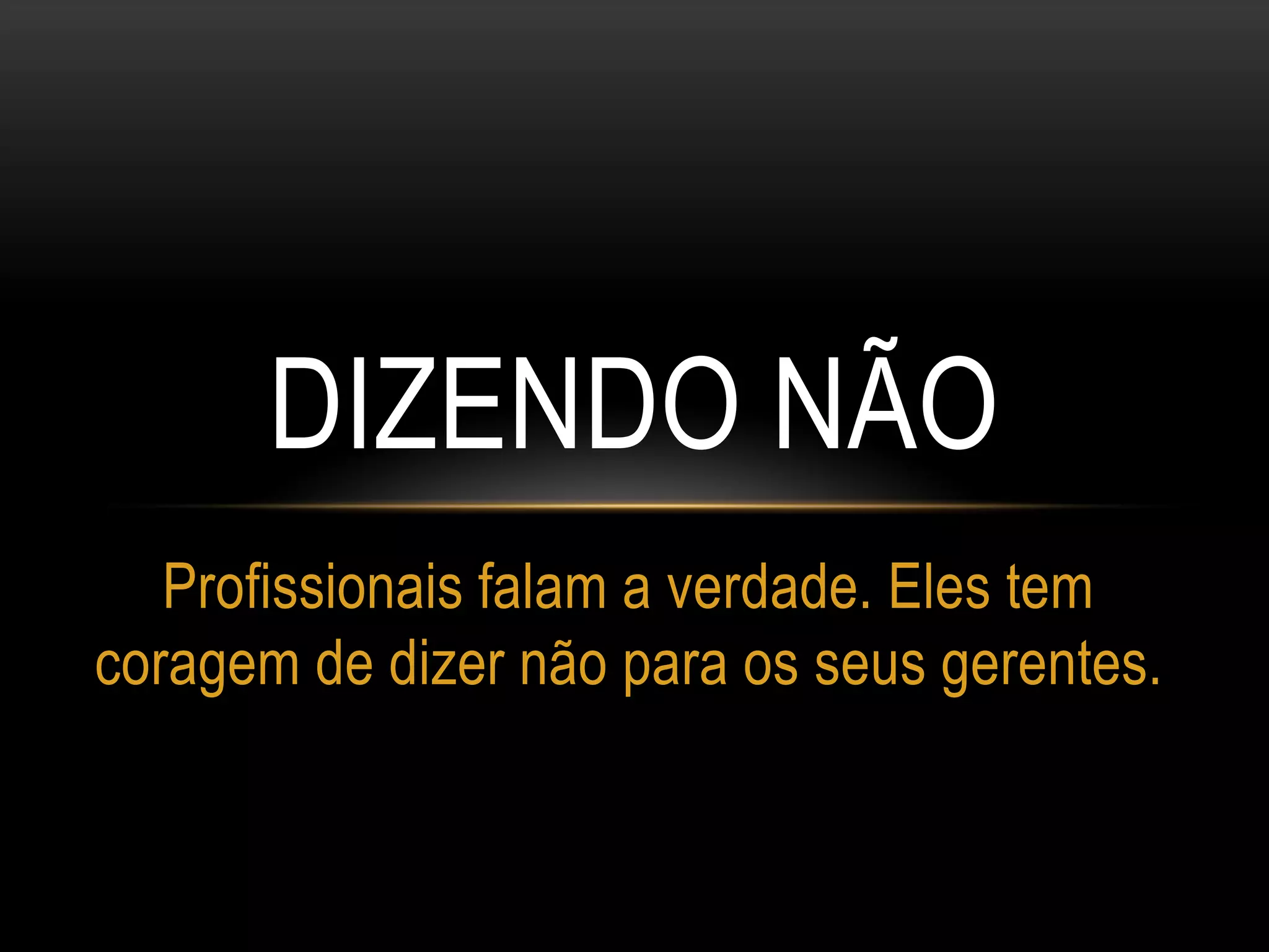 DIZENDO NÃO
Profissionais falam a verdade. Eles tem
coragem de dizer não para os seus gerentes.
 