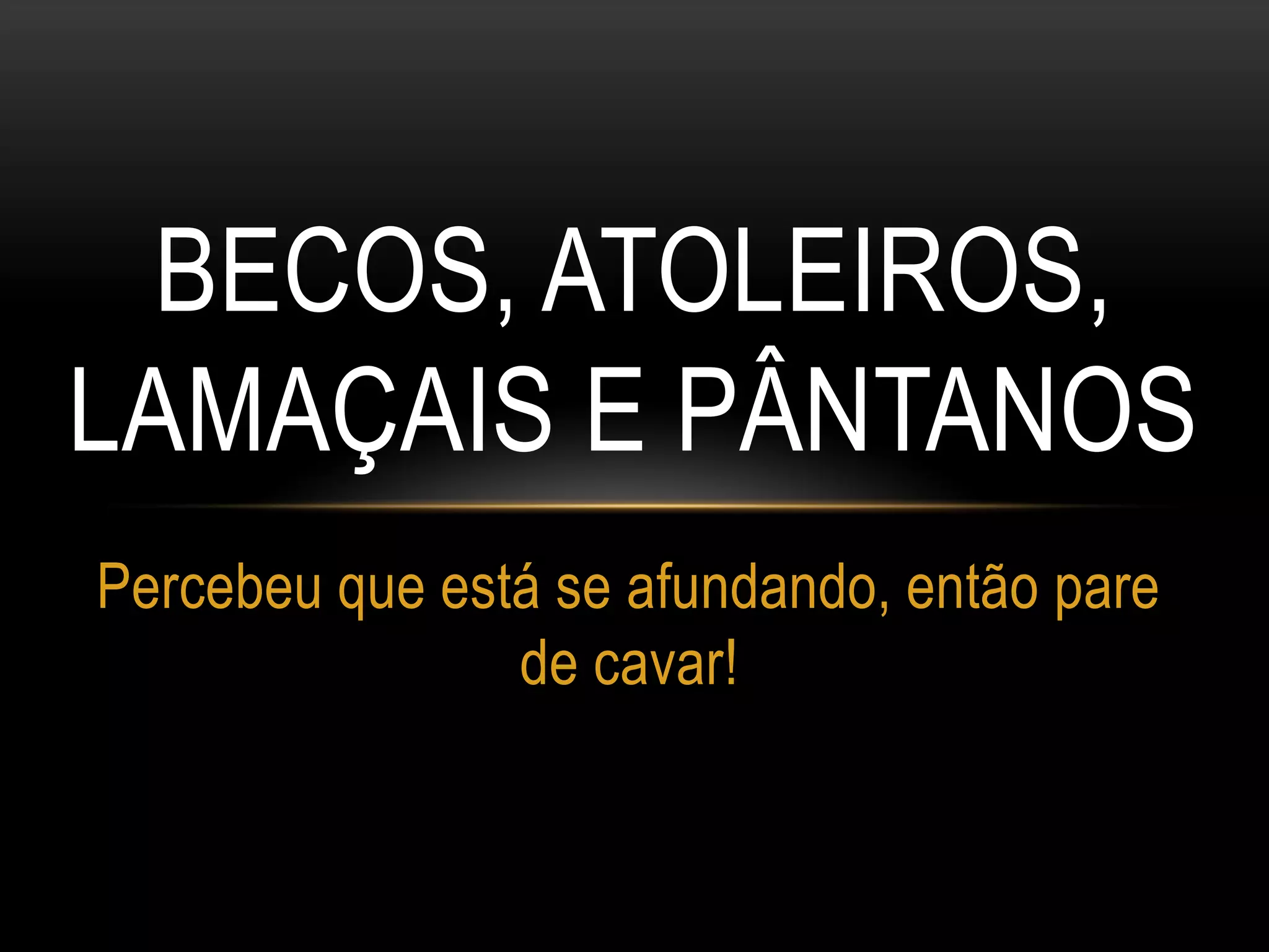 BECOS, ATOLEIROS,
LAMAÇAIS E PÂNTANOS
Percebeu que está se afundando, então pare
de cavar!
 