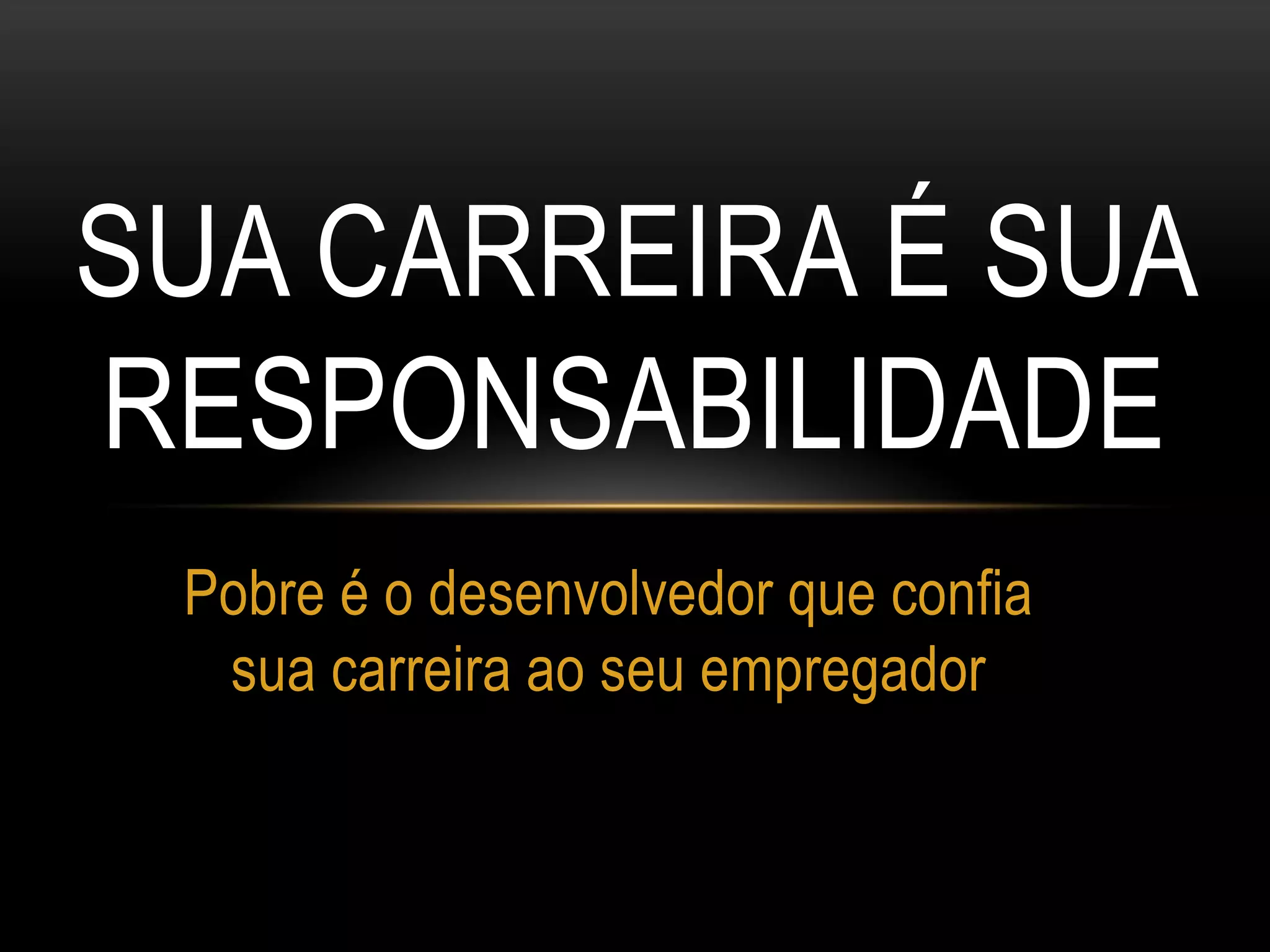 SUA CARREIRA É SUA
RESPONSABILIDADE
Pobre é o desenvolvedor que confia
sua carreira ao seu empregador
 