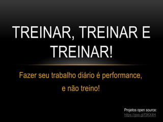 TREINAR, TREINAR E
TREINAR!
Fazer seu trabalho diário é performance,
e não treino!
Projetos open source:
https://goo.gl/f3KX4H
 
