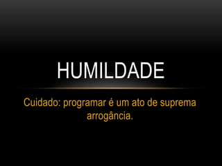 HUMILDADE
Cuidado: programar é um ato de suprema
arrogância.
 