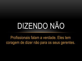 DIZENDO NÃO
Profissionais falam a verdade. Eles tem
coragem de dizer não para os seus gerentes.
 