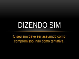 DIZENDO SIM
O seu sim deve ser assumido como
compromisso, não como tentativa.
 