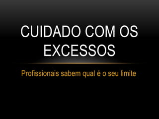 CUIDADO COM OS
EXCESSOS
Profissionais sabem qual é o seu limite
 