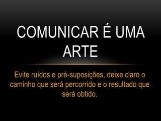 COMUNICAR É UMA
ARTE
Evite ruídos e pré-suposições, deixe claro o
caminho que será percorrido e o resultado que
será obtido.
 