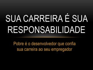 SUA CARREIRA É SUA
RESPONSABILIDADE
Pobre é o desenvolvedor que confia
sua carreira ao seu empregador
 