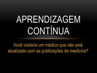 APRENDIZAGEM
CONTÍNUA
Você visitaria um médico que não está
atualizado com as publicações de medicina?
 