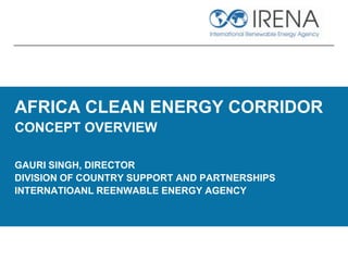 AFRICA CLEAN ENERGY CORRIDOR
CONCEPT OVERVIEW
GAURI SINGH, DIRECTOR
DIVISION OF COUNTRY SUPPORT AND PARTNERSHIPS
INTERNATIOANL REENWABLE ENERGY AGENCY
 