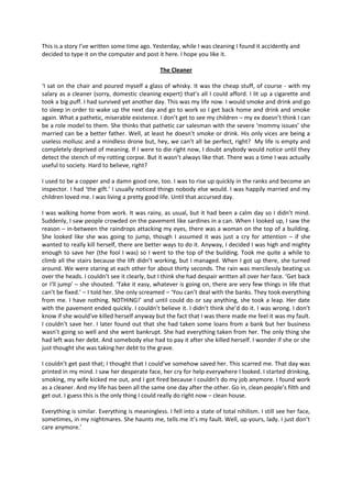 This is a story I’ve written some time ago. Yesterday, while I was cleaning I found it accidently and
decided to type it on the computer and post it here. I hope you like it.

                                                The Cleaner

‘I sat on the chair and poured myself a glass of whisky. It was the cheap stuff, of course - with my
salary as a cleaner (sorry, domestic cleaning expert) that’s all I could afford. I lit up a cigarette and
took a big puff. I had survived yet another day. This was my life now. I would smoke and drink and go
to sleep in order to wake up the next day and go to work so I get back home and drink and smoke
again. What a pathetic, miserable existence. I don’t get to see my children – my ex doesn’t think I can
be a role model to them. She thinks that pathetic car salesman with the severe ‘mommy issues’ she
married can be a better father. Well, at least he doesn’t smoke or drink. His only vices are being a
useless mollusc and a mindless drone but, hey, we can’t all be perfect, right? My life is empty and
completely deprived of meaning. If I were to die right now, I doubt anybody would notice until they
detect the stench of my rotting corpse. But it wasn’t always like that. There was a time I was actually
useful to society. Hard to believe, right?

I used to be a copper and a damn good one, too. I was to rise up quickly in the ranks and become an
inspector. I had ‘the gift.’ I usually noticed things nobody else would. I was happily married and my
children loved me. I was living a pretty good life. Until that accursed day.

I was walking home from work. It was rainy, as usual, but it had been a calm day so I didn’t mind.
Suddenly, I saw people crowded on the pavement like sardines in a can. When I looked up, I saw the
reason – in-between the raindrops attacking my eyes, there was a woman on the top of a building.
She looked like she was going to jump, though I assumed it was just a cry for attention – if she
wanted to really kill herself, there are better ways to do it. Anyway, I decided I was high and mighty
enough to save her (the fool I was) so I went to the top of the building. Took me quite a while to
climb all the stairs because the lift didn’t working, but I managed. When I got up there, she turned
around. We were staring at each other for about thirty seconds. The rain was mercilessly beating us
over the heads. I couldn’t see it clearly, but I think she had despair written all over her face. ‘Get back
or I’ll jump’ – she shouted. ‘Take it easy, whatever is going on, there are very few things in life that
can’t be fixed.’ – I told her. She only screamed – ‘You can’t deal with the banks. They took everything
from me. I have nothing. NOTHING!’ and until could do or say anything, she took a leap. Her date
with the pavement ended quickly. I couldn’t believe it. I didn’t think she’d do it. I was wrong. I don’t
know if she would’ve killed herself anyway but the fact that I was there made me feel it was my fault.
I couldn’t save her. I later found out that she had taken some loans from a bank but her business
wasn’t going so well and she went bankrupt. She had everything taken from her. The only thing she
had left was her debt. And somebody else had to pay it after she killed herself. I wonder if she or she
just thought she was taking her debt to the grave.

I couldn’t get past that; I thought that I could’ve somehow saved her. This scarred me. That day was
printed in my mind. I saw her desperate face, her cry for help everywhere I looked. I started drinking,
smoking, my wife kicked me out, and I got fired because I couldn’t do my job anymore. I found work
as a cleaner. And my life has been all the same one day after the other. Go in, clean people’s filth and
get out. I guess this is the only thing I could really do right now – clean house.

Everything is similar. Everything is meaningless. I fell into a state of total nihilism. I still see her face,
sometimes, in my nightmares. She haunts me, tells me it’s my fault. Well, up yours, lady. I just don’t
care anymore.’
 