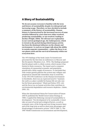 36
A Story of Sustainability
We do not assume everyone is familiar with the term
and history of sustainability despite its widespread and
increasing usage. Therefore, we have decided to include
a summary of the history of sustainability. Human
history is characterized by the increased success of some
societies followed by crises that were either resolved,
producing sustainability, or not resolved, leading to
decline (Wright, 2004). We will start our explanation
in our current geological age, theAnthropocene, which
is viewed as the period during which human activity
has been the dominant influence on the climate and
environment.As such we no longer talk about the ability
to sustain separate communities – rather the focus is on
our planet earth and the survival of humanity within our
ecosystem here.
The 1971 findings of the book Limits To Growth were
presented for the first time at conferences in Moscow and
Rio De Janeiro (Meadows et al., 1972). The findings proposed
that the planet earth is a finite system, which means it has
limited or finite resources. The report used a computer
simulation of exponential economic and population
growth with a finite supply of resources. It concluded that
with certain growth patterns the system may collapse and
proposed we should take immediate steps to avoid this.
At the 1972 UN Conference on the Human Environment
in Stockholm, there was an expressed need to “maintain
the earth as a place suitable for human life not only now
but for future generations” (Ward and Dubos 1972, xiii)
and the focus was on human activities that contribute to
environmental degradation and resource depletion. (Adam,
2001, 55).
When the International Union for Conservation of Nature
(IUCN) published the World Conservation Strategy in
1980, it applied the following concept of sustainability to
development: “For development to be sustainable, it must
take account of social and ecological factors, as well as
economic ones; of the living and non-living resource base;
and of the long term as well as short term advantages and
disadvantages of alternative actions” (IUCN 1980, 1). The
1987 World Commission on Environment and Development,
 