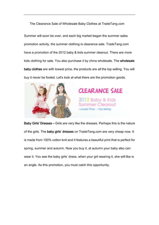 The Clearance Sale of Wholesale Baby Clothes at TradeTang.com


Summer will soon be over, and each big market began the summer sales

promotion activity, the summer clothing is clearance sale. TradeTang.com

have a promotion of the 2012 baby & kids summer clearout. There are more

kids clothing for sale. You also purchase it by china wholesale. The wholesale

baby clothes are with lowest price, the products are all the top selling. You will

buy it never be fooled. Let's look at what there are the promotion goods.




Baby Girls' Dresses – Girls are very like the dresses. Perhaps this is the nature

of the girls. The baby girls’ dresses on TradeTang.com are very cheap now. It

is made from 100% cotton knit and it features a beautiful print that is perfect for

spring, summer and autumn. Now you buy it, at autumn your baby also can

wear it. You see the baby girls’ dress, when your girl wearing it, she will like is

an angle. As this promotion, you must catch this opportunity.
 