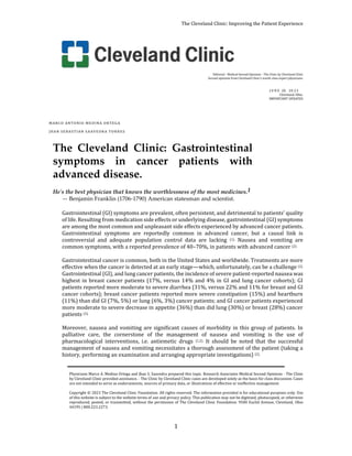 The Cleveland Clinic: Improving the Patient Experience
1
Editorial - Medical Second Opinions - The Clinic by Cleveland Clinic
Second opinions from Cleveland Clinic’s world-class expert physicians.
J U N E 20, 20 23
Cleveland, Ohio.
IMPORTANT UPDATES
MARCO ANTONIO MEDINA ORTEGA
JHAN SEBASTIAN SAAVEDRA TORRES
The Cleveland Clinic: Gastrointestinal
symptoms in cancer patients with
advanced disease.
He's the best physician that knows the worthlessness of the most medicines.1
— Benjamin Franklin (1706-1790) American statesman and scientist.
Gastrointestinal (GI) symptoms are prevalent, often persistent, and detrimental to patients’ quality
of life. Resulting from medication side effects or underlying disease, gastrointestinal (GI) symptoms
are among the most common and unpleasant side effects experienced by advanced cancer patients.
Gastrointestinal symptoms are reportedly common in advanced cancer, but a causal link is
controversial and adequate population control data are lacking (1). Nausea and vomiting are
common symptoms, with a reported prevalence of 40–70%, in patients with advanced cancer (2).
Gastrointestinal cancer is common, both in the United States and worldwide. Treatments are more
effective when the cancer is detected at an early stage—which, unfortunately, can be a challenge (2).
Gastrointestinal (GI), and lung cancer patients, the incidence of severe patient-reported nausea was
highest in breast cancer patients (17%, versus 14% and 4% in GI and lung cancer cohorts); GI
patients reported more moderate to severe diarrhea (31%, versus 22% and 11% for breast and GI
cancer cohorts); breast cancer patients reported more severe constipation (15%) and heartburn
(11%) than did GI (7%, 5%) or lung (6%, 3%) cancer patients; and GI cancer patients experienced
more moderate to severe decrease in appetite (36%) than did lung (30%) or breast (28%) cancer
patients (3).
Moreover, nausea and vomiting are significant causes of morbidity in this group of patients. In
palliative care, the cornerstone of the management of nausea and vomiting is the use of
pharmacological interventions, i.e. antiemetic drugs (1,2). It should be noted that the successful
management of nausea and vomiting necessitates a thorough assessment of the patient (taking a
history, performing an examination and arranging appropriate investigations) (2).
Physicians Marco A. Medina Ortega and Jhan S. Saavedra prepared this topic. Research Associates Medical Second Opinions - The Clinic
by Cleveland Clinic provided assistance. - The Clinic by Cleveland Clinic cases are developed solely as the basis for class discussion. Cases
are not intended to serve as endorsements, sources of primary data, or illustrations of effective or ineffective management.
Copyright © 2023 The Cleveland Clinic Foundation. All rights reserved. The information provided is for educational purposes only. Use
of this website is subject to the website terms of use and privacy policy. This publication may not be digitized, photocopied, or otherwise
reproduced, posted, or transmitted, without the permission of The Cleveland Clinic Foundation. 9500 Euclid Avenue, Cleveland, Ohio
44195 | 800.223.2273.
 