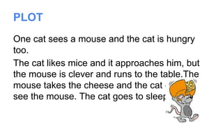 PLOT
One cat sees a mouse and the cat is hungry
too.
The cat likes mice and it approaches him, but
the mouse is clever and runs to the table.The
mouse takes the cheese and the cat doesn’t
see the mouse. The cat goes to sleep.
 
