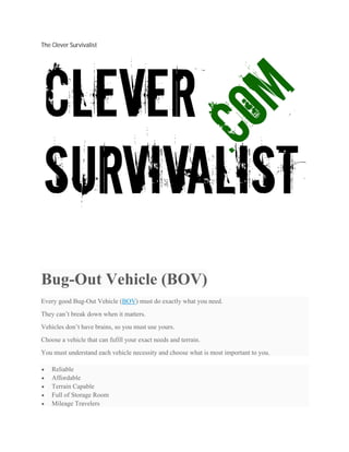 The Clever Survivalist
Bug-Out Vehicle (BOV)
Every good Bug-Out Vehicle (BOV) must do exactly what you need.
They can’t break down when it matters.
Vehicles don’t have brains, so you must use yours.
Choose a vehicle that can fufill your exact needs and terrain.
You must understand each vehicle necessity and choose what is most important to you.
 Reliable
 Affordable
 Terrain Capable
 Full of Storage Room
 Mileage Travelers
 