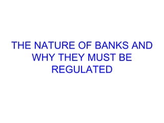 THE NATURE OF BANKS AND WHY THEY MUST BE REGULATED 