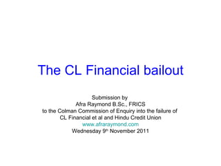 The CL Financial bailout Submission by  Afra Raymond B.Sc., FRICS to the Colman Commission of Enquiry into the failure of  CL Financial et al and Hindu Credit Union www.afraraymond.com Wednesday 9 th  November 2011 