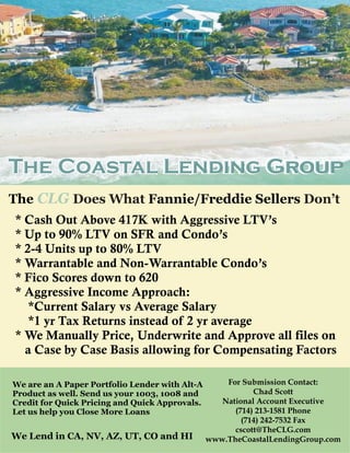 The Coastal Lending Group
The CLG Does What Fannie/Freddie Sellers Don’t
* Cash Out Above 417K with Aggressive LTV’s
* Up to 90% LTV on SFR and Condo’s
* 2-4 Units up to 80% LTV
* Warrantable and Non-Warrantable Condo’s
* Fico Scores down to 620
* Aggressive Income Approach:
   *Current Salary vs Average Salary
   *1 yr Tax Returns instead of 2 yr average
* We Manually Price, Underwrite and Approve all files on
  a Case by Case Basis allowing for Compensating Factors

We are an A Paper Portfolio Lender with Alt-A       For Submission Contact:
Product as well. Send us your 1003, 1008 and               Chad Scott
Credit for Quick Pricing and Quick Approvals.      National Account Executive
Let us help you Close More Loans                      (714) 213-1581 Phone
                                                        (714) 242-7532 Fax
                                                      cscott@TheCLG.com
We Lend in CA, NV, AZ, UT, CO and HI            www.TheCoastalLendingGroup.com
 