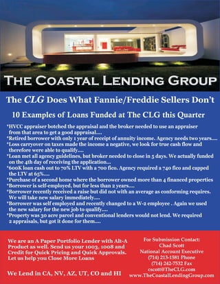 The Coastal Lending Group
The CLG Does What Fannie/Freddie Sellers Don’t
  10 Examples of Loans Funded at The CLG this Quarter
*HVCC appraiser botched the appraisal and the broker needed to use an appraiser
 from that area to get a good appraisal....
*Retired borrower with only 1 year of receipt of annuity income. Agency needs two years....
*Loss carryover on taxes made the income a negative, we look for true cash flow and
 therefore were able to qualify....
*Loan met all agency guidelines, but broker needed to close in 5 days. We actually funded
 on the 4th day of receiving the application...
*600K loan cash out to 70% LTV with a 700 fico. Agency required a 740 fico and capped
 the LTV at 65%....
*Purchase of a second home where the borrower owned more than 4 financed properties
*Borrower is self-employed, but for less than 2 years....
*Borrower recently received a raise but did not with an average as conforming requires.
 We will take new salary immediately....
*Borrower was self employed and recently changed to a W-2 employee . Again we used
 the new salary for the new job to qualify....
*Property was 30 acre parcel and conventional lenders would not lend. We required
 2 appraisals, but got it done for them....


We are an A Paper Portfolio Lender with Alt-A           For Submission Contact:
Product as well. Send us your 1003, 1008 and                   Chad Scott
Credit for Quick Pricing and Quick Approvals.          National Account Executive
Let us help you Close More Loans                          (714) 213-1581 Phone
                                                            (714) 242-7532 Fax
                                                          cscott@TheCLG.com
We Lend in CA, NV, AZ, UT, CO and HI                www.TheCoastalLendingGroup.com
 