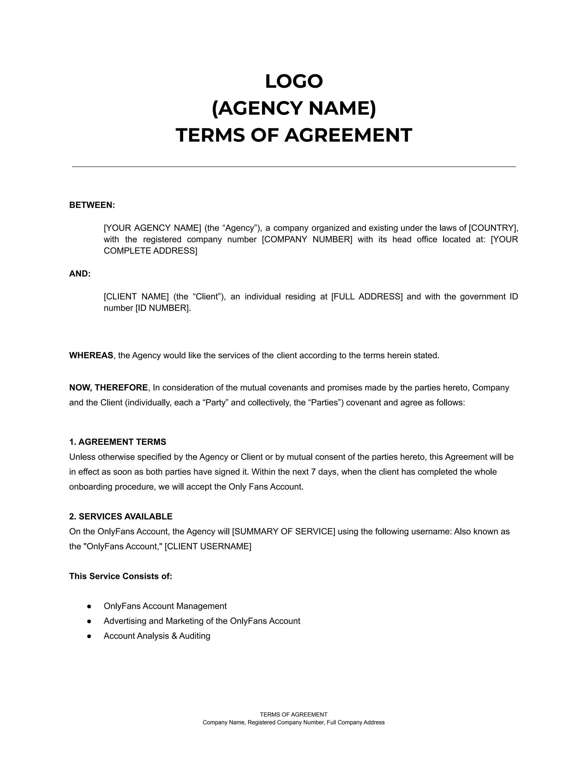 LOGO
(AGENCY NAME)
TERMS OF AGREEMENT
BETWEEN:
[YOUR AGENCY NAME] (the “Agency”), a company organized and existing under the laws of [COUNTRY],
with the registered company number [COMPANY NUMBER] with its head office located at: [YOUR
COMPLETE ADDRESS]
AND:
[CLIENT NAME] (the “Client”), an individual residing at [FULL ADDRESS] and with the government ID
number [ID NUMBER].
WHEREAS, the Agency would like the services of the client according to the terms herein stated.
NOW, THEREFORE, In consideration of the mutual covenants and promises made by the parties hereto, Company
and the Client (individually, each a “Party” and collectively, the “Parties”) covenant and agree as follows:
1. AGREEMENT TERMS
Unless otherwise specified by the Agency or Client or by mutual consent of the parties hereto, this Agreement will be
in effect as soon as both parties have signed it. Within the next 7 days, when the client has completed the whole
onboarding procedure, we will accept the Only Fans Account.
2. SERVICES AVAILABLE
On the OnlyFans Account, the Agency will [SUMMARY OF SERVICE] using the following username: Also known as
the "OnlyFans Account," [CLIENT USERNAME]
This Service Consists of:
● OnlyFans Account Management
● Advertising and Marketing of the OnlyFans Account
● Account Analysis & Auditing
TERMS OF AGREEMENT
Company Name, Registered Company Number, Full Company Address
 