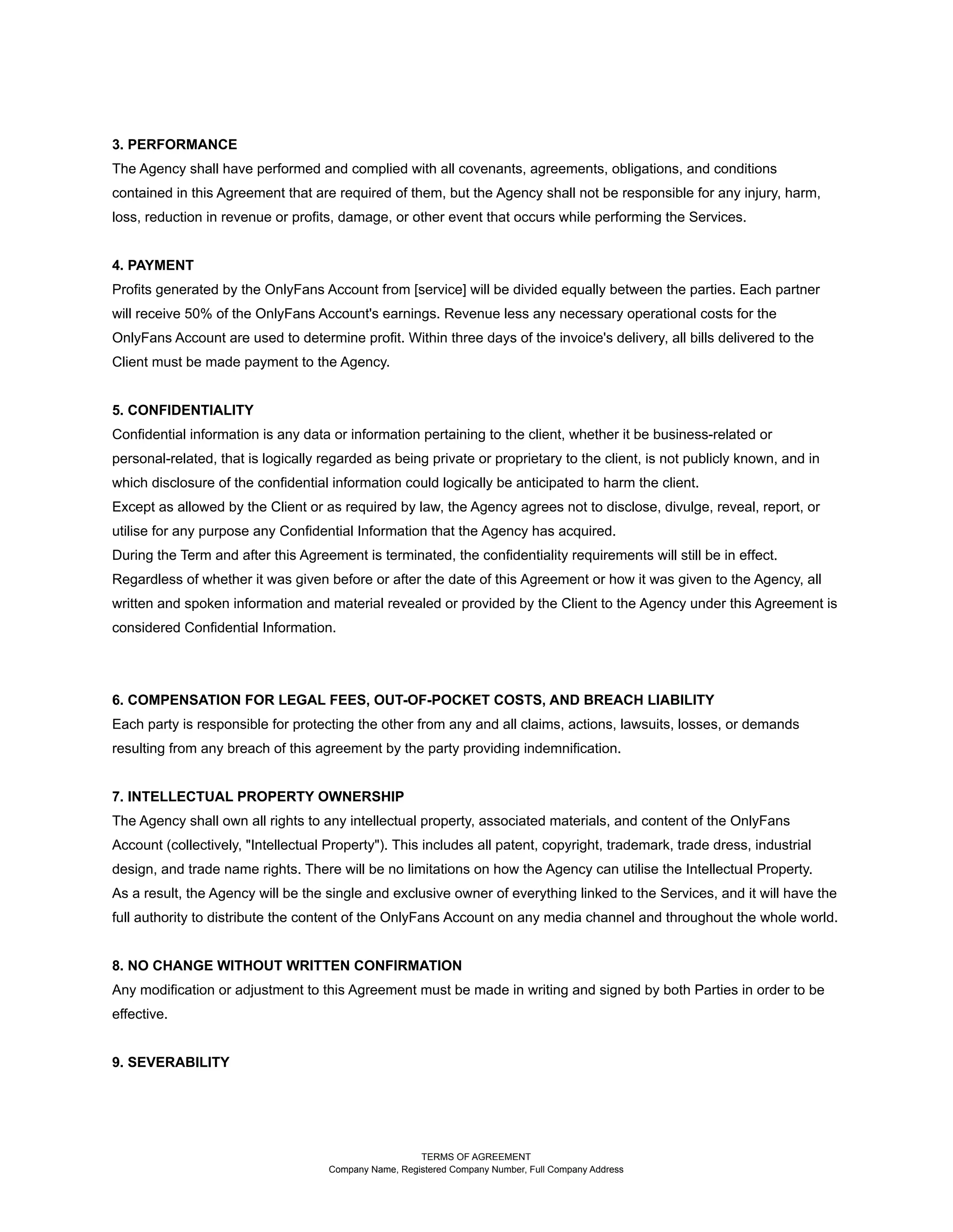 3. PERFORMANCE
The Agency shall have performed and complied with all covenants, agreements, obligations, and conditions
contained in this Agreement that are required of them, but the Agency shall not be responsible for any injury, harm,
loss, reduction in revenue or profits, damage, or other event that occurs while performing the Services.
4. PAYMENT
Profits generated by the OnlyFans Account from [service] will be divided equally between the parties. Each partner
will receive 50% of the OnlyFans Account's earnings. Revenue less any necessary operational costs for the
OnlyFans Account are used to determine profit. Within three days of the invoice's delivery, all bills delivered to the
Client must be made payment to the Agency.
5. CONFIDENTIALITY
Confidential information is any data or information pertaining to the client, whether it be business-related or
personal-related, that is logically regarded as being private or proprietary to the client, is not publicly known, and in
which disclosure of the confidential information could logically be anticipated to harm the client.
Except as allowed by the Client or as required by law, the Agency agrees not to disclose, divulge, reveal, report, or
utilise for any purpose any Confidential Information that the Agency has acquired.
During the Term and after this Agreement is terminated, the confidentiality requirements will still be in effect.
Regardless of whether it was given before or after the date of this Agreement or how it was given to the Agency, all
written and spoken information and material revealed or provided by the Client to the Agency under this Agreement is
considered Confidential Information.
6. COMPENSATION FOR LEGAL FEES, OUT-OF-POCKET COSTS, AND BREACH LIABILITY
Each party is responsible for protecting the other from any and all claims, actions, lawsuits, losses, or demands
resulting from any breach of this agreement by the party providing indemnification.
7. INTELLECTUAL PROPERTY OWNERSHIP
The Agency shall own all rights to any intellectual property, associated materials, and content of the OnlyFans
Account (collectively, "Intellectual Property"). This includes all patent, copyright, trademark, trade dress, industrial
design, and trade name rights. There will be no limitations on how the Agency can utilise the Intellectual Property.
As a result, the Agency will be the single and exclusive owner of everything linked to the Services, and it will have the
full authority to distribute the content of the OnlyFans Account on any media channel and throughout the whole world.
8. NO CHANGE WITHOUT WRITTEN CONFIRMATION
Any modification or adjustment to this Agreement must be made in writing and signed by both Parties in order to be
effective.
9. SEVERABILITY
TERMS OF AGREEMENT
Company Name, Registered Company Number, Full Company Address
 
