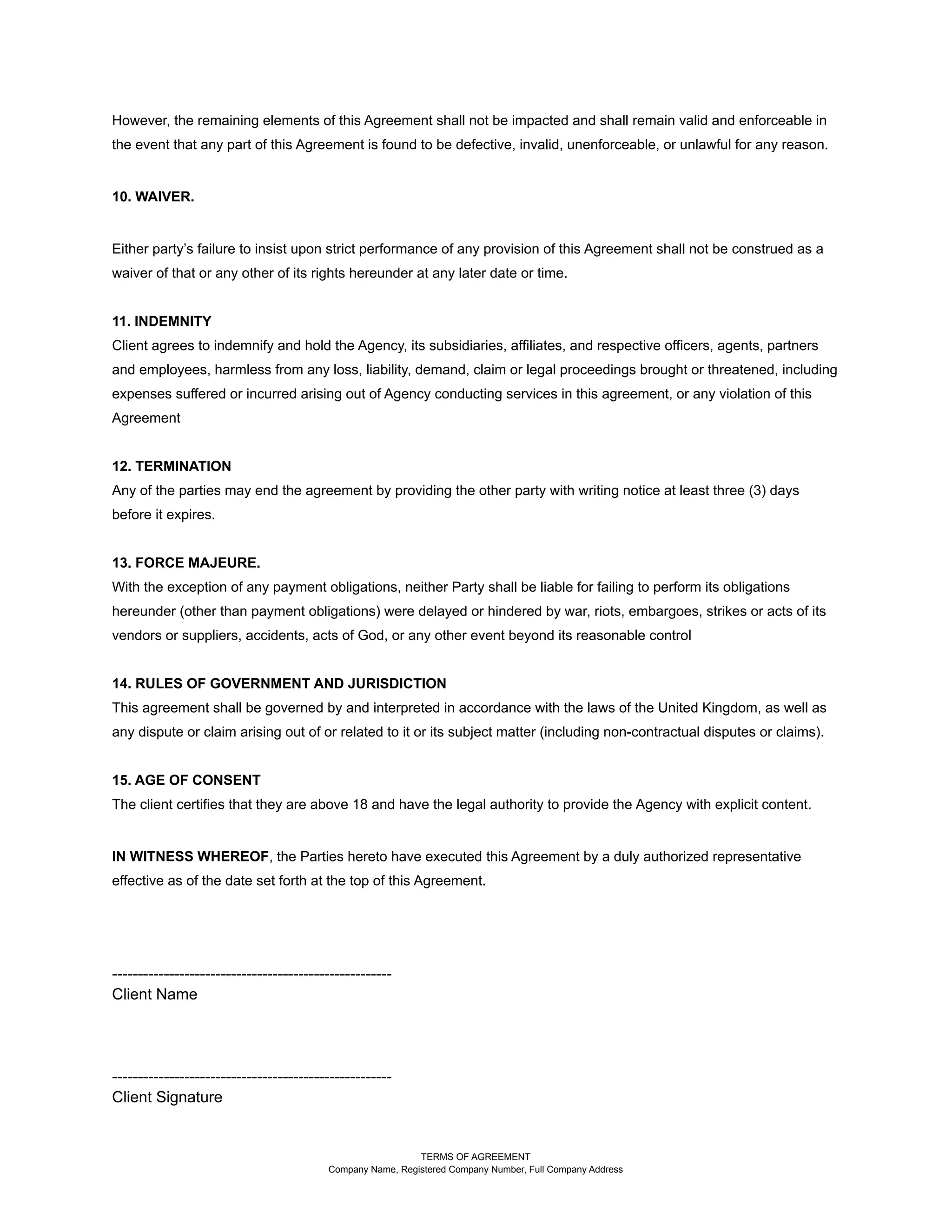 However, the remaining elements of this Agreement shall not be impacted and shall remain valid and enforceable in
the event that any part of this Agreement is found to be defective, invalid, unenforceable, or unlawful for any reason.
10. WAIVER.
Either party’s failure to insist upon strict performance of any provision of this Agreement shall not be construed as a
waiver of that or any other of its rights hereunder at any later date or time.
11. INDEMNITY
Client agrees to indemnify and hold the Agency, its subsidiaries, affiliates, and respective officers, agents, partners
and employees, harmless from any loss, liability, demand, claim or legal proceedings brought or threatened, including
expenses suffered or incurred arising out of Agency conducting services in this agreement, or any violation of this
Agreement
12. TERMINATION
Any of the parties may end the agreement by providing the other party with writing notice at least three (3) days
before it expires.
13. FORCE MAJEURE.
With the exception of any payment obligations, neither Party shall be liable for failing to perform its obligations
hereunder (other than payment obligations) were delayed or hindered by war, riots, embargoes, strikes or acts of its
vendors or suppliers, accidents, acts of God, or any other event beyond its reasonable control
14. RULES OF GOVERNMENT AND JURISDICTION
This agreement shall be governed by and interpreted in accordance with the laws of the United Kingdom, as well as
any dispute or claim arising out of or related to it or its subject matter (including non-contractual disputes or claims).
15. AGE OF CONSENT
The client certifies that they are above 18 and have the legal authority to provide the Agency with explicit content.
IN WITNESS WHEREOF, the Parties hereto have executed this Agreement by a duly authorized representative
effective as of the date set forth at the top of this Agreement.
------------------------------------------------------
Client Name
------------------------------------------------------
Client Signature
TERMS OF AGREEMENT
Company Name, Registered Company Number, Full Company Address
 