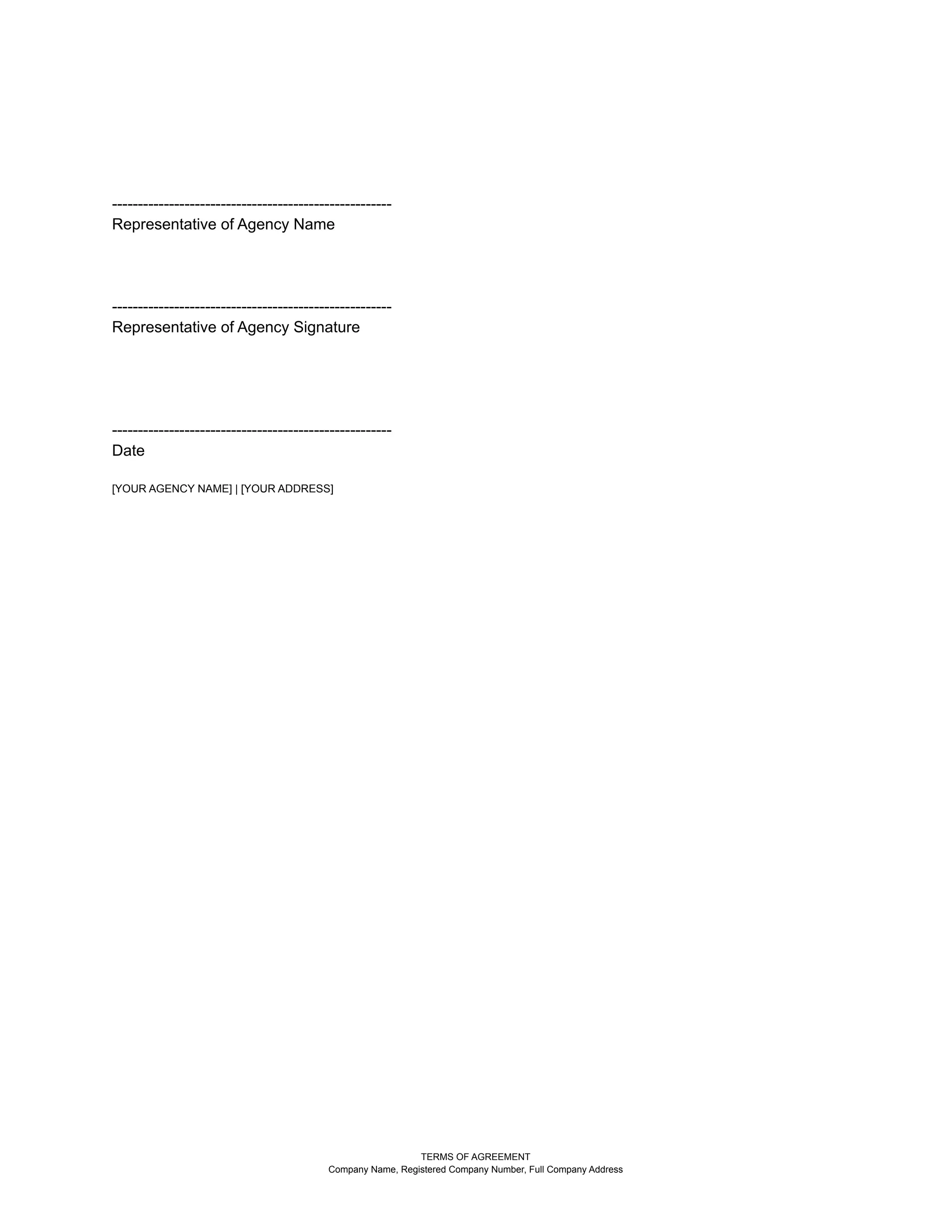 ------------------------------------------------------
Representative of Agency Name
------------------------------------------------------
Representative of Agency Signature
------------------------------------------------------
Date
[YOUR AGENCY NAME] | [YOUR ADDRESS]
TERMS OF AGREEMENT
Company Name, Registered Company Number, Full Company Address
 