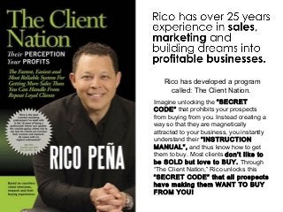 Rico has developed a program
called: The Client Nation.
Imagine unlocking the “SECRET
CODE” that prohibits your prospects
from buying from you. Instead creating a
way so that they are magnetically
attracted to your business, you instantly
understand their “INSTRUCTION
MANUAL”, and thus know how to get
them to buy. Most clients don’t like to
be SOLD but love to BUY. Through
“The Client Nation,” Rico unlocks this
“SECRET CODE” that all prospects
have making them WANT TO BUY
FROM YOU!
 