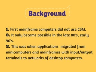 Background 
1. First mainframe computers did not use CSM. 
2. It only became possible in the late 80's, early 
90's. 
3. This was when applications migrated from 
minicomputers and mainframes with input/output 
terminals to networks of desktop computers. 
 